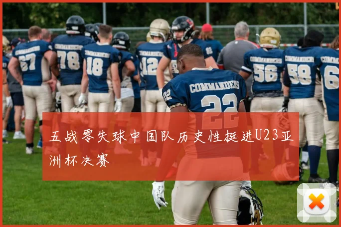 五战零失球中国队历史性挺进U23亚洲杯决赛