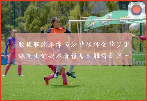 数据解读本泽马沙特联转会38岁金球先生的战术价值与利雅得新月一年半合约的深度逻辑分析