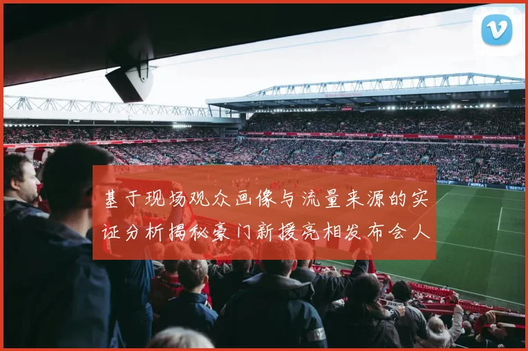 基于现场观众画像与流量来源的实证分析揭秘豪门新援亮相发布会人气爆棚的运营体系构建